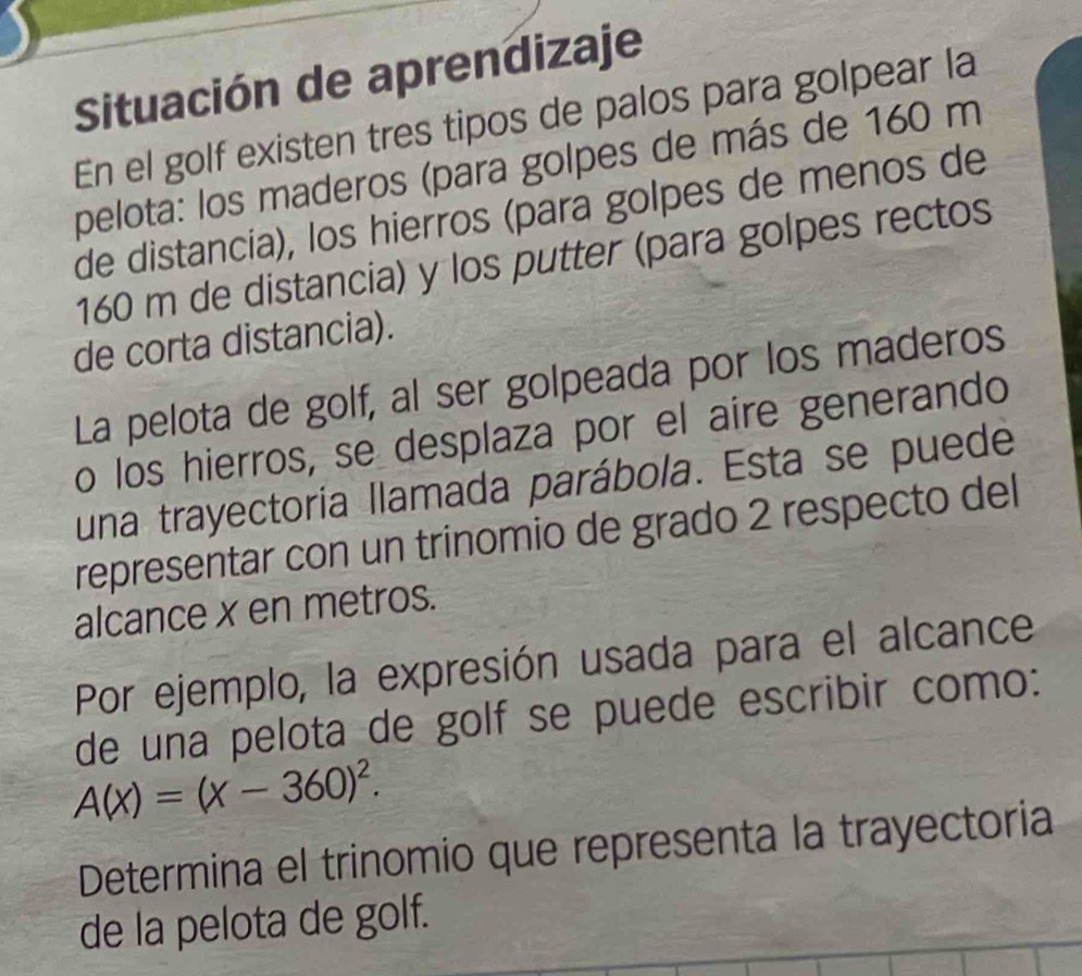 Situación de aprendizaje 
En el golf existen tres tipos de palos para golpear la 
pelota: los maderos (para golpes de más de 160 m
de distancia), los hierros (para golpes de menos de
160 m de distancia) y los putter (para golpes rectos 
de corta distancia). 
La pelota de golf, al ser golpeada por los maderos 
o los hierros, se desplaza por el aire generando 
una trayectoria llamada parábola. Esta se puede 
representar con un trinomio de grado 2 respecto del 
alcance x en metros. 
Por ejemplo, la expresión usada para el alcance 
de una pelota de golf se puede escribir como:
A(x)=(x-360)^2. 
Determina el trinomio que representa la trayectoria 
de la pelota de golf.