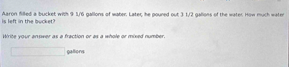 Aaron filled a bucket with 9 1/6 gallons of water. Later, he poured out 3 1/2 gallons of the water. How much water 
is left in the bucket? 
Write your answer as a fraction or as a whole or mixed number.
□ gallons