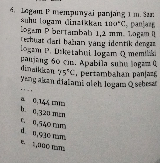 Logam P mempunyai panjang 1 m. Saat
suhu logam dinaikkan 100°C , panjang
logam P bertambah 1,2 mm. Logam Q
terbuat dari bahan yang identik dengan
logam P. Diketahui logam Q memiliki
panjang 60 cm. Apabila suhu logam Q
dinaikkan 75°C , pertambahan panjang
yang akan dialami oleh logam Q sebesar
..
a. 0,144 mm
b. 0,320 mm
c. 0,540 mm
d. 0,930 mm
e. 1,000 mm