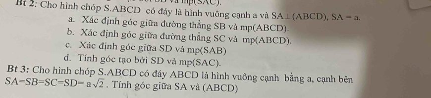 mp(SAC). 
Bt 2: Cho hình chóp S. ABCD có đáy là hình vuông cạnh a và SA⊥ (ABCD), SA=a. 
a. Xác định góc giữa đường thẳng SB và mp(ABCD). 
b. Xác định góc giữa đường thẳng SC và mp (ABCD). 
c. Xác định góc giữa SD và mp (SAB) 
d. Tính góc tạo bởi SD và mp(SAC). 
Bt 3: Cho hình chóp S. ABCD có đáy ABCD là hình vuông cạnh bằng a, cạnh bên
SA=SB=SC=SD=asqrt(2). Tính góc giữa SA và (ABCD)