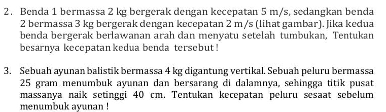 Benda 1 bermassa 2 kg bergerak dengan kecepatan 5 m/s, sedangkan benda 
2 bermassa 3 kg bergerak dengan kecepatan 2 m/s (lihat gambar). Jika kedua 
benda bergerak berlawanan arah dan menyatu setelah tumbukan, Tentukan 
besarnya kecepatan kedua benda tersebut ! 
3. Sebuah ayunan balistik bermassa 4 kg digantung vertikal. Sebuah peluru bermassa
25 gram menumbuk ayunan dan bersarang di dalamnya, sehingga titik pusat 
massanya naik setinggi 40 cm. Tentukan kecepatan peluru sesaat sebelum 
menumbuk ayunan !