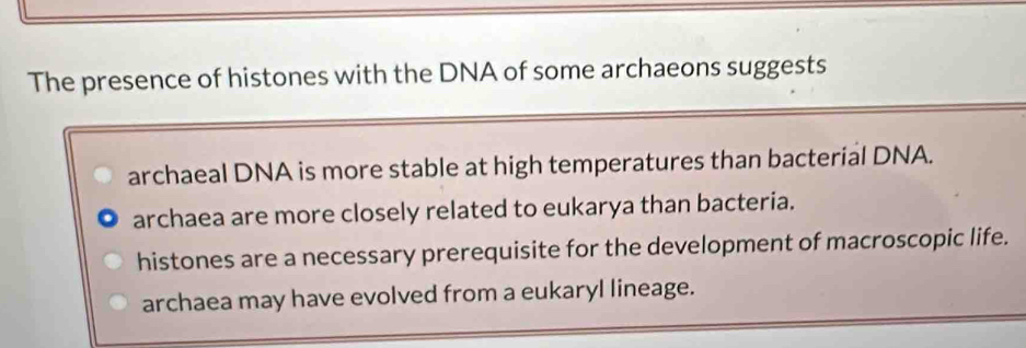 The presence of histones with the DNA of some archaeons suggests
archaeal DNA is more stable at high temperatures than bacterial DNA.
archaea are more closely related to eukarya than bacteria.
histones are a necessary prerequisite for the development of macroscopic life.
archaea may have evolved from a eukaryl lineage.