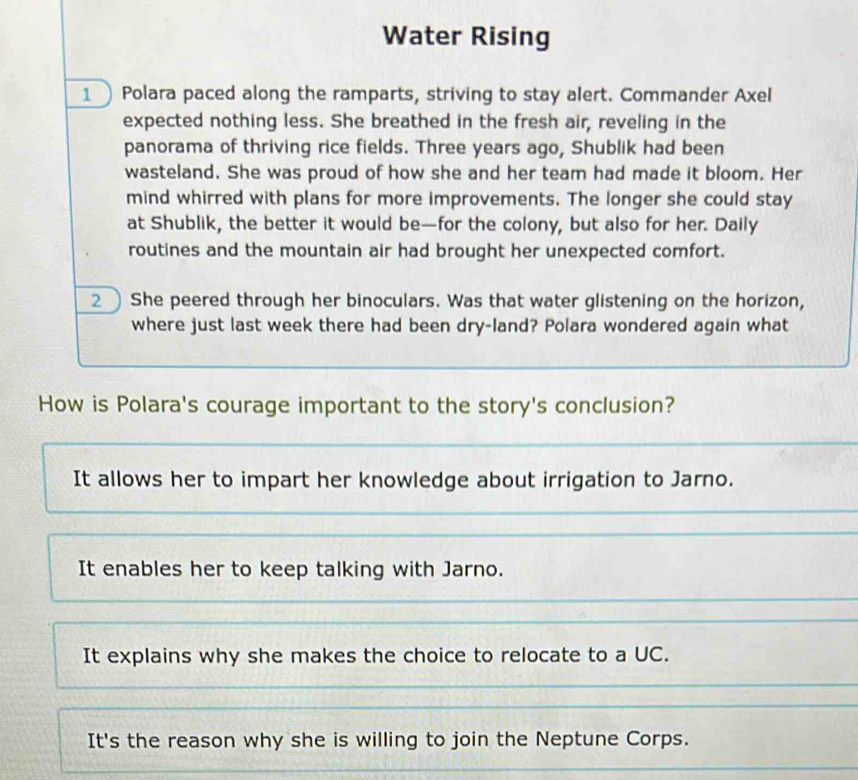 Water Rising
1 Polara paced along the ramparts, striving to stay alert. Commander Axel
expected nothing less. She breathed in the fresh air, reveling in the
panorama of thriving rice fields. Three years ago, Shublik had been
wasteland. She was proud of how she and her team had made it bloom. Her
mind whirred with plans for more improvements. The longer she could stay
at Shublik, the better it would be—for the colony, but also for her. Daily
routines and the mountain air had brought her unexpected comfort.
2 ) She peered through her binoculars. Was that water glistening on the horizon,
where just last week there had been dry-land? Polara wondered again what
How is Polara's courage important to the story's conclusion?
It allows her to impart her knowledge about irrigation to Jarno.
It enables her to keep talking with Jarno.
It explains why she makes the choice to relocate to a UC.
It's the reason why she is willing to join the Neptune Corps.