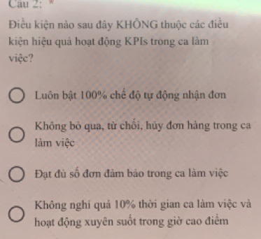 Cau 2: *
Điều kiện nào sau đây KHÔNG thuộc các điều
kiện hiệu quả hoạt động KPIs trong ca làm
việc?
Luôn bật 100% chế độ tự động nhận đơn
Không bỏ qua, từ chối, hủy đơn hàng trong ca
làm việc
Đạt đủ số đơn đảm bảo trong ca làm việc
Không nghi quá 10% thời gian ca làm việc và
hoạt động xuyên suốt trong giờ cao điểm