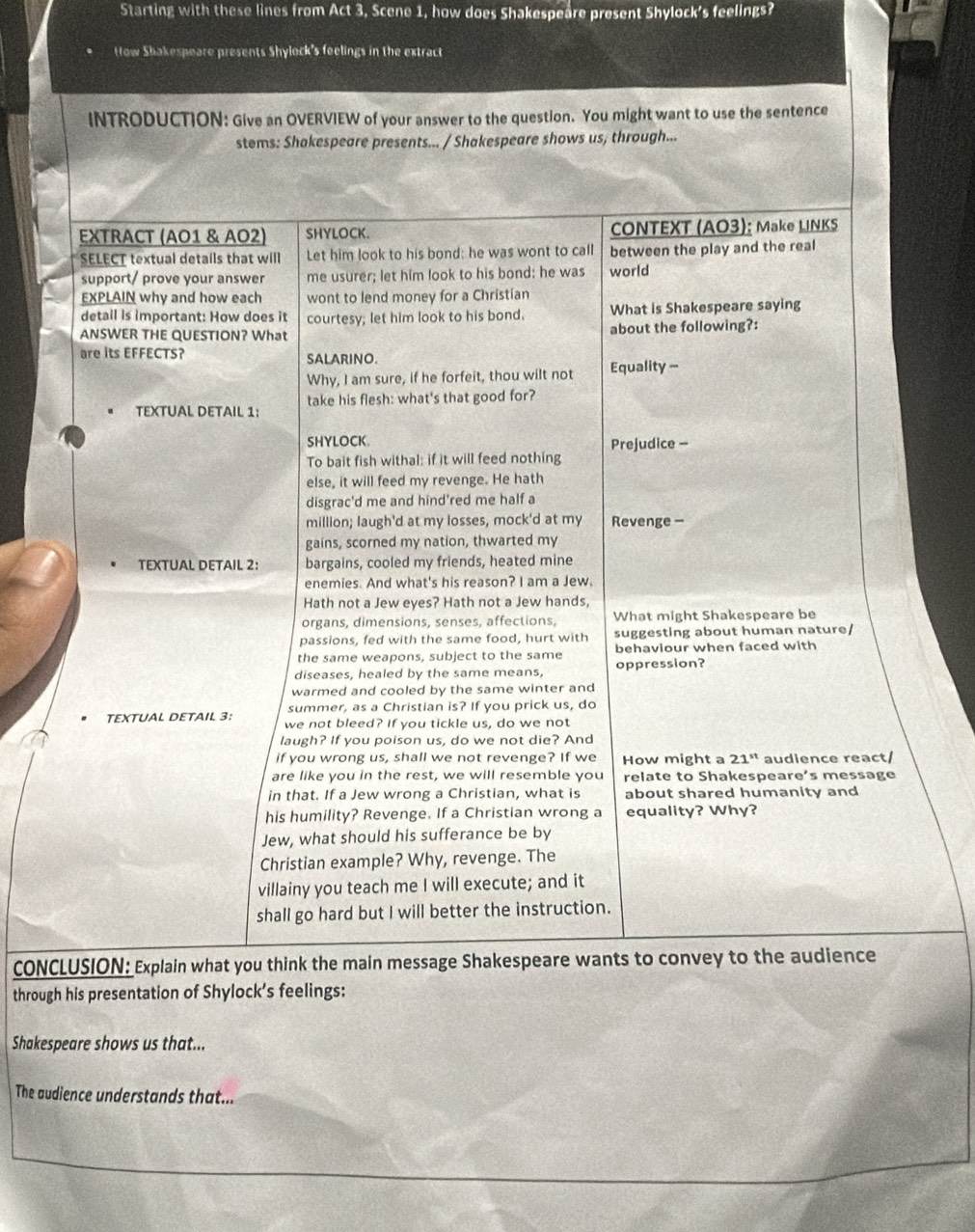 Starting with these lines from Act 3, Scene 1, how does Shakespeare present Shylock's feelings?
How Shakespeare presents Shylock's feelings in the extract
INTRODUCTION: Give an OVERVIEW of your answer to the question. You might want to use the sentence
stems: Shakespeare presents... / Shakespeare shows us, through...
EXTRACT (AO1 & AO2) SHYLOCK. CONTEXT (AO3): Make LINKS
SELECT textual details that will Let him look to his bond: he was wont to call between the play and the real
support/ prove your answer me usurer; let him look to his bond: he was world
EXPLAIN why and how each wont to lend money for a Christian
detail is important: How does it courtesy; let him look to his bond. What is Shakespeare saying
ANSWER THE QUESTION? What about the following?:
are its EFFECTS? SALARINO.
Why, I am sure, if he forfeit, thou wilt not Equality -
take his flesh: what's that good for?
TEXTUAL DETAIL 1:
SHYLOCK. Prejudice -
To bait fish withal: if it will feed nothing
else, it will feed my revenge. He hath
disgrac'd me and hind'red me half a
million; laugh'd at my losses, mock'd at my Revenge -
gains, scorned my nation, thwarted my
TEXTUAL DETAIL 2: bargains, cooled my friends, heated mine
enemies. And what's his reason? I am a Jew.
Hath not a Jew eyes? Hath not a Jew hands,
organs, dimensions, senses, affections, What might Shakespeare be
passions, fed with the same food, hurt with suggesting about human nature/
the same weapons, subject to the same behaviour when faced with
diseases, healed by the same means, oppression?
warmed and cooled by the same winter and
summer, as a Christian is? If you prick us, do
TEXTUAL DETAIL 3: we not bleed? If you tickle us, do we not
laugh? If you poison us, do we not die? And
if you wrong us, shall we not revenge? If we How might a 21^(st) audience react/
are like you in the rest, we will resemble you relate to Shakespeare’s message
in that. If a Jew wrong a Christian, what is about shared humanity and
his humility? Revenge. If a Christian wrong a equality? Why?
Jew, what should his sufferance be by
Christian example? Why, revenge. The
villainy you teach me I will execute; and it
shall go hard but I will better the instruction.
CONCLUSION: Explain what you think the main message Shakespeare wants to convey to the audience
through his presentation of Shylock’s feelings:
Shakespeare shows us that...
The audience understands that...