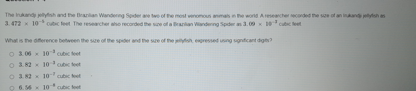 The Irukandji jellyfish and the Brazilian Wandering Spider are two of the most venomous animals in the world. A researcher recorded the size of an Irukandji jellyfish as
3. 472* 10^(-5) cubic feet. The researcher also recorded the size of a Brazilian Wandering Spider as 3.09* 10^(-3) cubic feet.
What is the difference between the size of the spider and the size of the jellyfish, expressed using significant digits?
3.06* 10^(-3) CI ubic feet
3.82* 10^(-3) CU bic feet
3.82* 10^(-7) cubic feet
6.56* 10^(-8) cubic feet