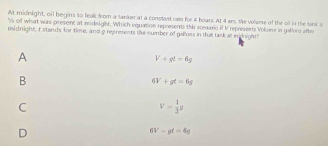 At midnight, oil begins to leak from a tanker at a constant rate for 4 hours. At 4 am, the volume of the oil in the tank is
% of what was present at midnight. Which equation represents this scenario if V represents Volume in galions after
midnight, t stands for time, and g represents the number of gallons in that tank at midnight?
A
V+gt=6g
B
6V+gt=6g
C
V= 1/3 g
D
6V-gt=6g