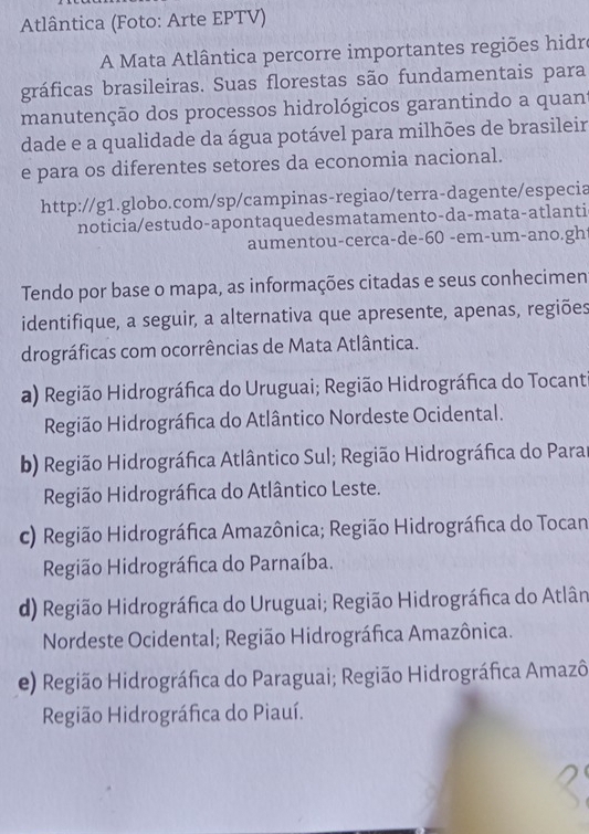 Atlântica (Foto: Arte EPTV)
A Mata Atlântica percorre importantes regiões hidr
gráficas brasileiras. Suas florestas são fundamentais para
manutenção dos processos hidrológicos garantindo a quant
dade e a qualidade da água potável para milhões de brasileir
e para os diferentes setores da economia nacional.
http://g1.globo.com/sp/campinas-regiao/terra-dagente/especia
noticia/estudo-apontaquedesmatamento-da-mata-atlanti
aumentou-cerca-de-60 -em-um-ano.gh
Tendo por base o mapa, as informações citadas e seus conhecimen
identifique, a seguir, a alternativa que apresente, apenas, regiões
drográficas com ocorrências de Mata Atlântica.
a) Região Hidrográfica do Uruguai; Região Hidrográfica do Tocant
Região Hidrográfica do Atlântico Nordeste Ocidental.
b) Região Hidrográfica Atlântico Sul; Região Hidrográfica do Parar
Região Hidrográfica do Atlântico Leste.
c) Região Hidrográfica Amazônica; Região Hidrográfica do Tocan
Região Hidrográfica do Parnaíba.
d) Região Hidrográfica do Uruguai; Região Hidrográfica do Atlân
Nordeste Ocidental; Região Hidrográfica Amazônica.
e) Região Hidrográfica do Paraguai; Região Hidrográfica Amazô
Região Hidrográfica do Piauí.