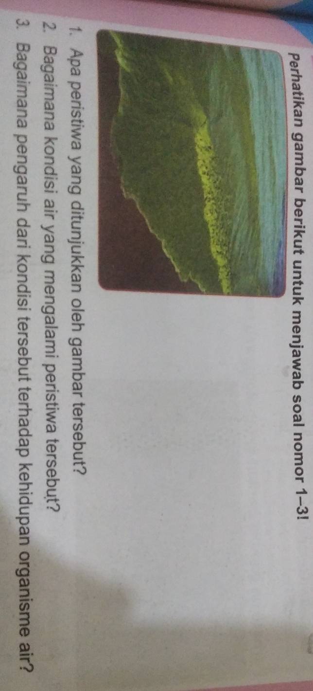 Perhatikan gambar berikut untuk menjawab soal nomor 1-3! 
1. Apa peristiwa yang ditunjukkan oleh gambar tersebut? 
2. Bagaimana kondisi air yang mengalami peristiwa tersebut? 
3. Bagaimana pengaruh dari kondisi tersebut terhadap kehidupan organisme air?