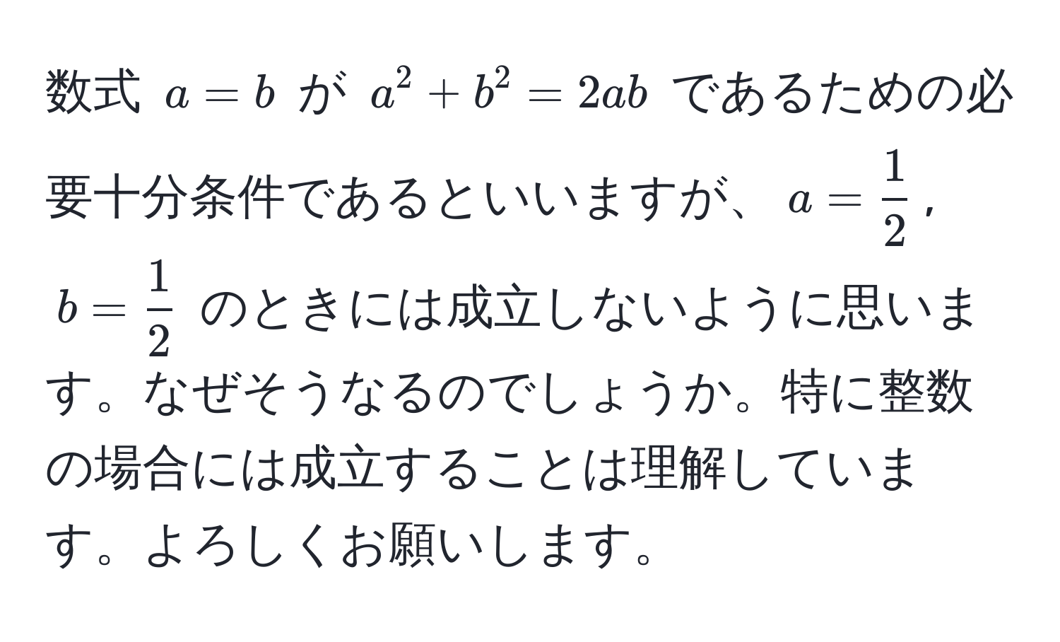 数式 $a = b$ が $a^(2 + b^2 = 2ab$ であるための必要十分条件であるといいますが、$a = frac1)2$, $b =  1/2 $ のときには成立しないように思います。なぜそうなるのでしょうか。特に整数の場合には成立することは理解しています。よろしくお願いします。