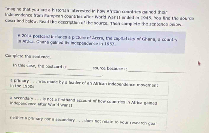 Imagine that you are a historian interested in how African countries gained their
independence from European countries after World War II ended in 1945. You find the source
described below. Read the description of the source. Then complete the sentence below.
A 2014 postcard includes a picture of Accra, the capital city of Ghana, a country
in Africa. Ghana gained its independence in 1957.
Complete the sentence.
_
_
In this case, the postcard is _source because It
a primary . . . was made by a leader of an African independence movement
In the 1950s
a secondary . . . is not a firsthand account of how countries in Africa gained
independence after World War II
neither a primary nor a secondary . . . does not relate to your research goal