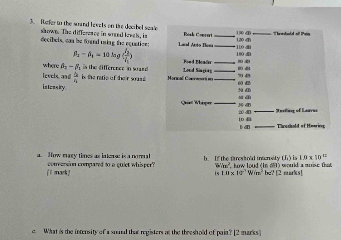 Refer to the sound levels on the decibel scale 
shown. The difference in sound levels, in Rack Concert _ 130 dB _Threshold of Pain 
decibels, can be found using the equation: Loud Auto Horn _ 120 dB
beta _2-beta _1=10log (frac I_2I_1)
110 dB
100 dB
Food Blender _ 90 dB
where beta _2-beta _1 is the difference in sound. Loud Singing _ 80 dB
levels, and frac I_2I_1 is the ratio of their sound Normal Conversation _ 70 dB
60 dB
intensity. 50 dB
40 dB
Quiet Whisper _ 30 dB
20 dB __Rustling of Leaves
10 dB
0 dB __Threshold of Hearing 
a. How many times as intense is a normal b. If the threshold intensity (/) is 1.0* 10^(-12)
conversion compared to a quiet whisper? W/m^2 , how loud (in dB) would a noise that 
[1 mark] is 1.0* 10^(-7)W/m^2 bc? [2 marks] 
e. What is the intensity of a sound that registers at the threshold of pain? [2 marks]