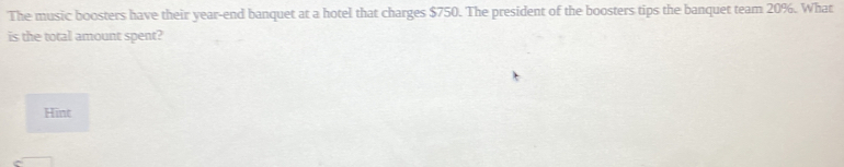 The music boosters have their year-end banquet at a hotel that charges $750. The president of the boosters tips the banquet team 20%. What
is the total amount spent?
Hint