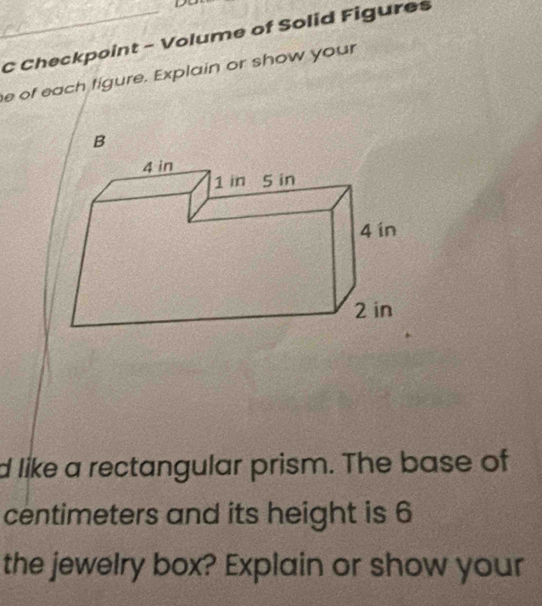 Checkpoint - Volume of Solid Figures 
e of each figure. Explain or show your 
B 
d like a rectangular prism. The base of 
centimeters and its height is 6
the jewelry box? Explain or show your