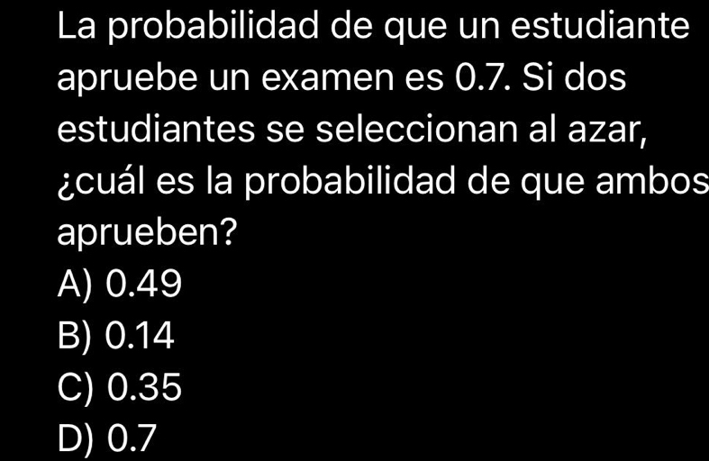 La probabilidad de que un estudiante
apruebe un examen es 0.7. Si dos
estudiantes se seleccionan al azar,
¿cuál es la probabilidad de que ambos
aprueben?
A) 0.49
B) 0.14
C) 0.35
D) 0.7