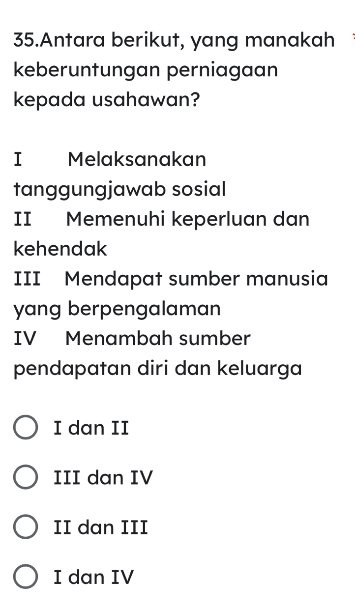 Antara berikut, yang manakah
keberuntungan perniagaan
kepada usahawan?
I Melaksanakan
tanggungjawab sosial
II Memenuhi keperluan dan
kehendak
III Mendapat sumber manusia
yang berpengalaman
IV Menambah sumber
pendapatan diri dan keluarga
I dan II
III dan IV
II dan III
I dan IV