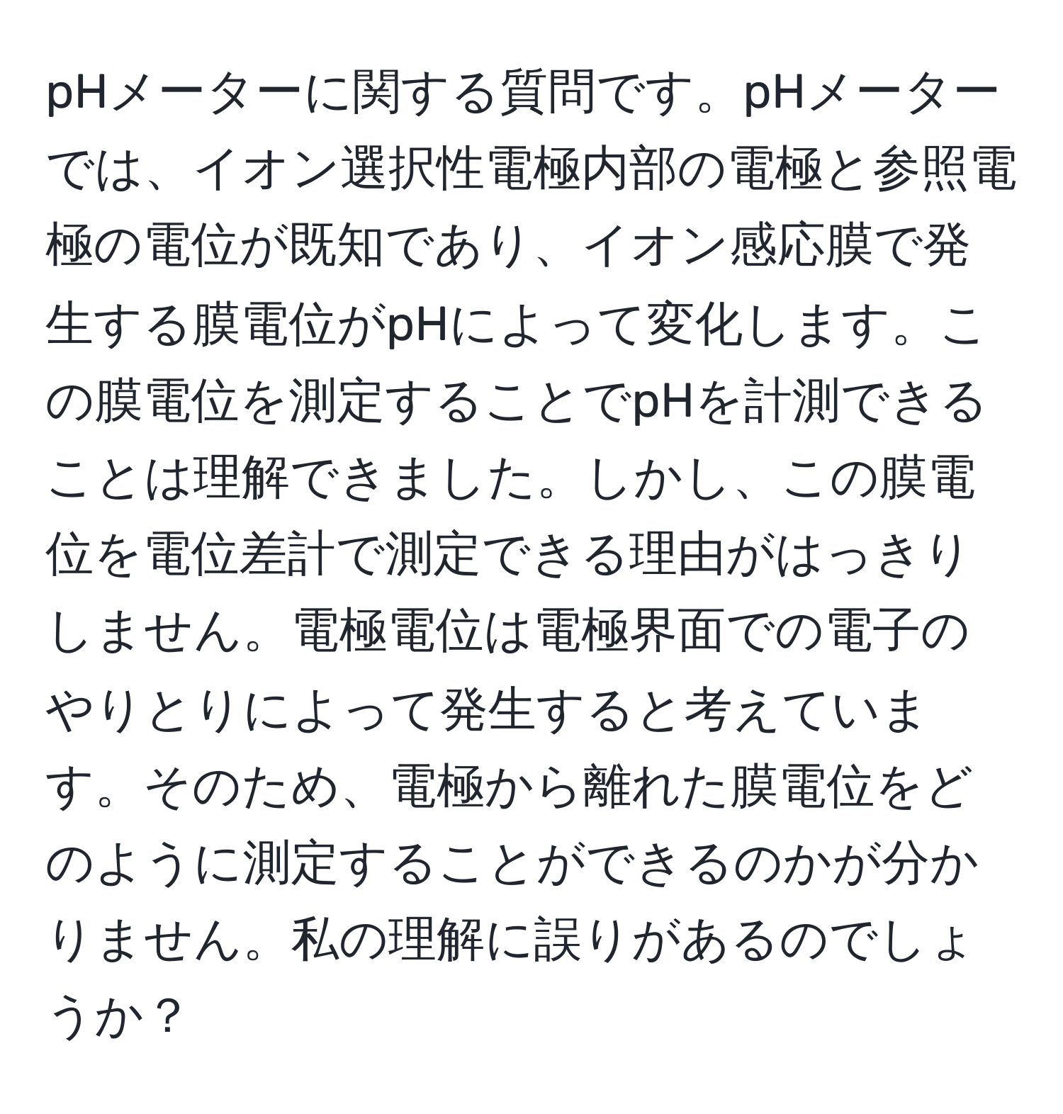 pHメーターに関する質問です。pHメーターでは、イオン選択性電極内部の電極と参照電極の電位が既知であり、イオン感応膜で発生する膜電位がpHによって変化します。この膜電位を測定することでpHを計測できることは理解できました。しかし、この膜電位を電位差計で測定できる理由がはっきりしません。電極電位は電極界面での電子のやりとりによって発生すると考えています。そのため、電極から離れた膜電位をどのように測定することができるのかが分かりません。私の理解に誤りがあるのでしょうか？