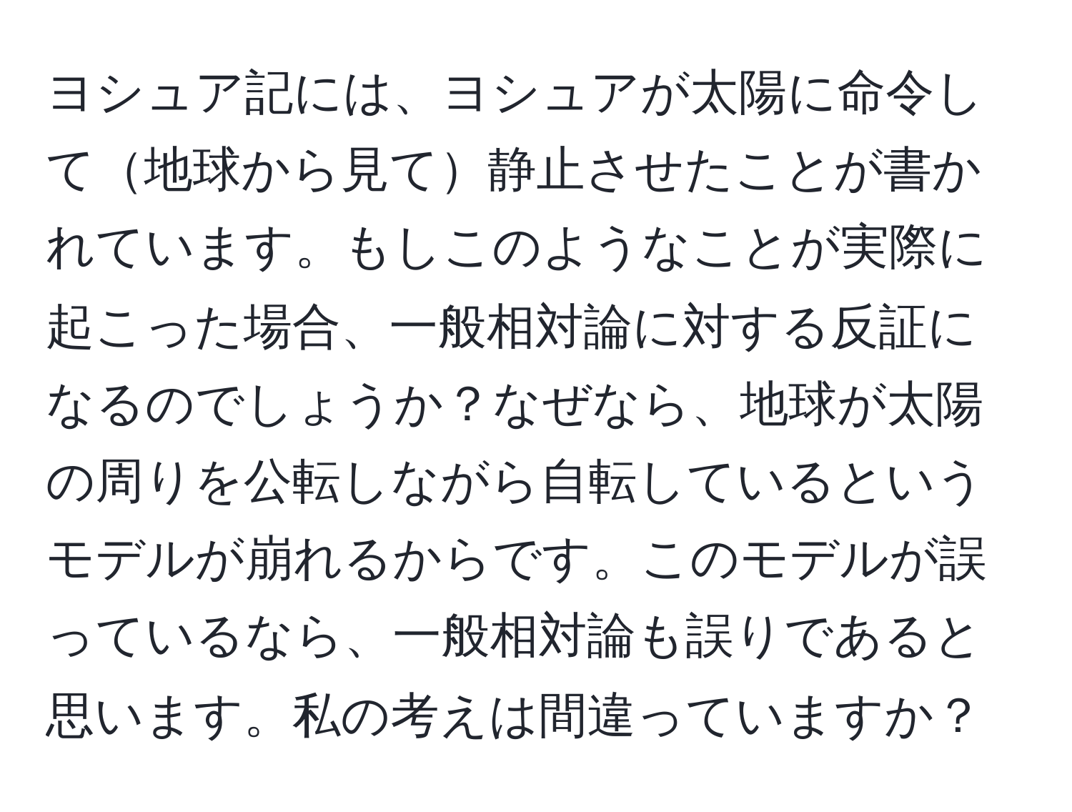 ヨシュア記には、ヨシュアが太陽に命令して地球から見て静止させたことが書かれています。もしこのようなことが実際に起こった場合、一般相対論に対する反証になるのでしょうか？なぜなら、地球が太陽の周りを公転しながら自転しているというモデルが崩れるからです。このモデルが誤っているなら、一般相対論も誤りであると思います。私の考えは間違っていますか？