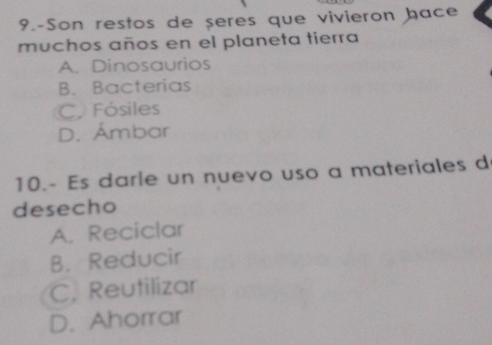 9.-Son restos de seres que vivieron hace
muchos años en el planeta tierra
A. Dinosaurios
B. Bacterias
C. Fósiles
D. Ámbar
10.- Es darle un nuevo uso a materiales d
desecho
A. Reciclar
B. Reducir
C. Reutilizar
D. Ahorrar