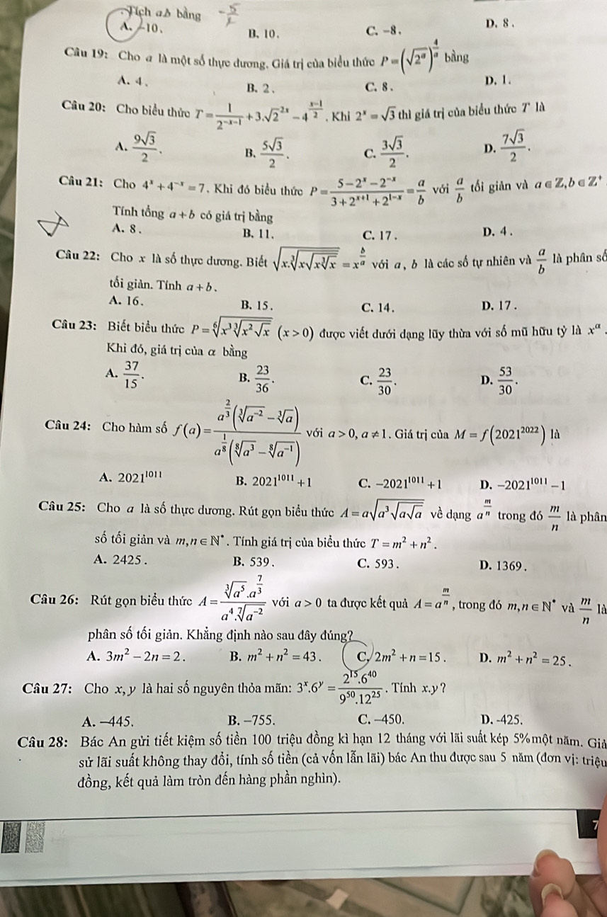 Tích as
A.-10、 B、 10.
C. -8 . D. 8 .
Câu 19: Cho a là một số thực đương, Giá trị của biểu thức P=(sqrt(2^a))^ 4/a ! _  sàng
2
A. 4 . B. 2 . C. 8 .
D. 1 .
Câu 20: Cho biểu thức T= 1/2^(-x-1) +3.sqrt 2^((2x)-4^frac x-1)2. Khi 2^x=sqrt(3) thì giá trị của biểu thức 7° là
A.  9sqrt(3)/2 .  5sqrt(3)/2 . C.  3sqrt(3)/2 . D.  7sqrt(3)/2 .
B、
Câu 21: Cho 4^x+4^(-x)=7. Khi đó biểu thức P= (5-2^x-2^(-x))/3+2^(x+1)+2^(1-x) = a/b  với  a/b  tối giản và a∈ Z,b C Z^+
Tính tổng a+b có giá trị bằng
A. 8 . B、11. C. 17 .
D. 4 .
Câu 22: Cho x là số thực dương. Biết sqrt(x.sqrt [3]xsqrt xsqrt [3]x)=x^(frac b)a với a , b là các số tự nhiên và  a/b  là phân số
tối giản. Tính a+b.
A. 16. B. 15 . C. 14. D. 17 .
Câu 23: Biết biểu thức P=sqrt[6](x^3sqrt [3]x^2sqrt x)(x>0) được viết dưới dạng lũy thừa với số mũ hữu tỷ là x^(alpha)
Khi đó, giá trị của α bằng
A.  37/15 .  23/36 .  23/30 .  53/30 .
B.
C.
D.
Câu 24: Cho hàm số f(a)=frac a^(frac 2)3(sqrt[3](a^(-2))-sqrt[3](a))a^(frac 1)3(sqrt[5](a^(-1))) với a>0,a!= 1. Giá trị của M=f(2021^(2022)) là
A. 2021^(1011) B. 2021^(1011)+1 C. -2021^(1011)+1 D. -2021^(1011)-1
Câu 25: Cho a là số thực dương. Rút gọn biểu thức A=asqrt(a^3sqrt asqrt a) về dạng a^(frac m)n trong d 6 m/n  là phân
số tối giản và m,n∈ N^*. Tính giá trị của biểu thức T=m^2+n^2.
A. 2425 . B. 539 . C. 593 . D. 1369 .
Câu 26: Rút gọn biểu thức A=frac sqrt[3](a^5)· a^(frac 7)3a^4· sqrt[7](a^(-2)) với a>0 ta được kết quả A=a^(frac m)n , trong đó m,n∈ N^* và  m/n  là
phân số tối giản. Khẳng định nào sau đây đúng?
A. 3m^2-2n=2. B. m^2+n^2=43. C, 2m^2+n=15. D. m^2+n^2=25.
Câu 27: Cho x, y là hai số nguyên thỏa mãn: 3^x.6^y= (2^(15).6^(40))/9^(50).12^(25) . Tính x.y ?
A. -445. B. −755. C. -450. D. -425.
Câu 28: Bác An gửi tiết kiệm số tiền 100 triệu đồng kì hạn 12 tháng với lãi suất kép 5%một năm. Giả
sử lãi suất không thay đổi, tính số tiền (cả vốn lẫn lãi) bác An thu được sau 5 năm (đơn vị: triệu
đồng, kết quả làm tròn đến hàng phần nghìn).