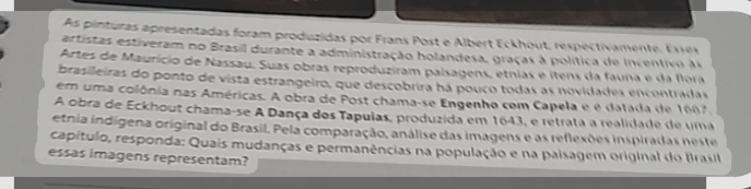 As pinturas apresentadas foram produzidas por Frans Post e Albert Eckhout, respectivamente, Exres 
artistas estiveram no Brasil durante a administração holandesa, graças à política de incentivo à 
Artes de Maurício de Nassau. Suas obras reproduziram paísagens, etnias e ítens da fauna e da flora 
brasileiras do ponto de vista estrangeiro, que descobrira há pouco todas as novidades encontradas 
em uma colônia nas Américas. A obra de Post chama-se Engenho com Capela e é datada de 1667. 
A obra de Eckhout chama-se A Dança dos Tapuias, produzida em 1643, e retrata a realidade de uma 
etnia indígena original do Brasil. Pela comparação, análise das imagens e as reflesões inspiradas neste 
capítulo, responda: Quais mudanças e permanências na população e na paisagem original do Irasil 
essas imagens representam?