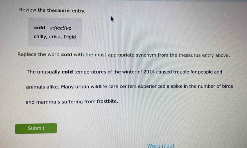 Review the thesaurus entry. 
cold adjective 
chilly, crisp, frigid 
Replace the word cold with the most appropriate synonym from the thesaurus entry above. 
The unusually cold temperatures of the winter of 2014 caused trouble for people and 
animals alike. Many urban wildlife care centers experienced a spike in the number of birds 
and mammals suffering from frostbite. 
Submit 
Work it out