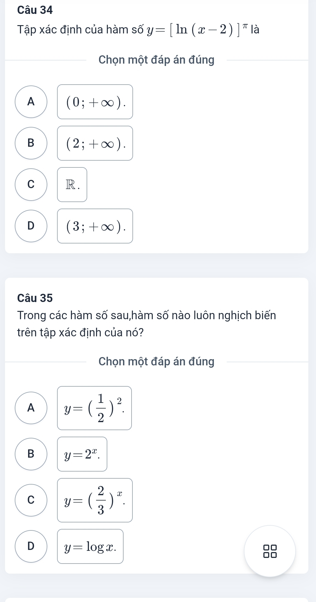 Tập xác định của hàm shat oy=[ln (x-2)]^π  là
Chọn một đáp án đúng
A (0;+∈fty ).
B
(2;+∈fty ).
C R.
D (3;+∈fty ). 
Câu 35
Trong các hàm số sau,hàm số nào luôn nghịch biến
trên tập xác định của nó?
Chọn một đáp án đúng
A y=( 1/2 )^2.
B y=2^x.
C y=( 2/3 )^x.
D y=log x.