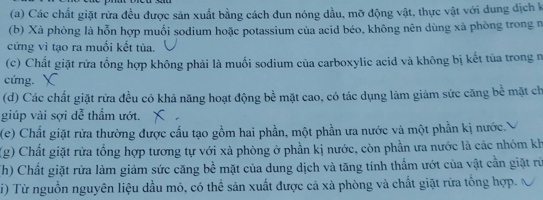 Các chất giặt rửa đều được sản xuất bằng cách đun nóng dầu, mỡ động vật, thực vật với dung dịch k 
(b) Xà phòng là hỗn hợp muối sodium hoặc potassium của acid béo, không nên dùng xà phòng trong n 
cứng vì tạo ra muối kết tủa. 
(c) Chất giặt rửa tổng hợp không phải là muối sodium của carboxylic acid và không bị kết tủa trong n 
cứng. 
(d) Các chất giặt rửa đều cỏ khả năng hoạt động bề mặt cao, có tác dụng làm giảm sức căng bề mặt ch 
giúp vài sợi dễ thấm ướt. 
(e) Chất giặt rửa thường được cấu tạo gồm hai phần, một phần ưa nước và một phần kị nước.) 
(g) Chất giặt rửa tổng hợp tương tự với xà phòng ở phần kị nước, còn phần ưa nước là các nhóm kh 
(Th) Chất giặt rửa làm giảm sức căng bề mặt của dung dịch và tăng tính thấm ướt của vật cần giặt rừ 
i) Từ nguồn nguyên liệu dầu mỏ, có thể sản xuất được cả xà phòng và chất giặt rửa tổng hợp.