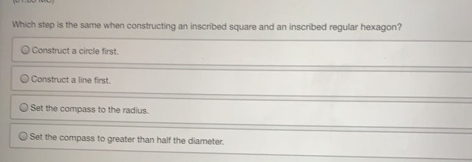 Which step is the same when constructing an inscribed square and an inscribed regular hexagon?
Construct a circle first.
Construct a line first.
Set the compass to the radius.
Set the compass to greater than half the diameter.