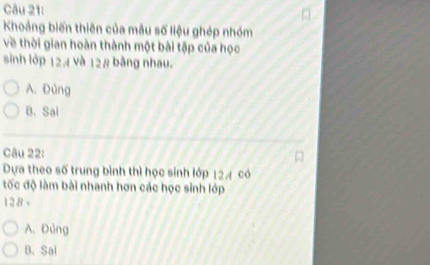 Khoảng biến thiên của mẫu số liệu ghép nhóm
về thời gian hoàn thành một bài tập của học
sinh lớp 124 và 128 bằng nhau.
A. Đùng
B. Sai
Câu 22:
Dựa theo số trung bình thì học sinh lớp 124 có
tốc độ làm bài nhanh hơn các học sinh lớp
128 、
A. Đùng
B. Sai