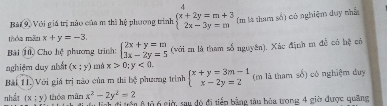 Với giá trị nào của m thì hệ phương trình beginarrayl x+2y=m+3 2x-3y=mendarray. (m là tham số) có nghiệm duy nhất 
thỏa mãn x+y=-3. 
Bài 10, Cho hệ phương trình: beginarrayl 2x+y=m 3x-2y=5endarray. (với m là tham số nguyên). Xác định m để có hệ có 
nghiệm duy nhất (x;y) mà x>0;y<0</tex>. 
Bài 11. Với giá trị nào của m thì hệ phương trình beginarrayl x+y=3m-1 x-2y=2endarray. (m là tham số) có nghiệm duy 
nhất (x;y) thỏa mãn x^2-2y^2=2
lịch đi trên ộ tộ 6 giờ, sau đó đi tiếp bằng tàu hỏa trong 4 giờ được quãng