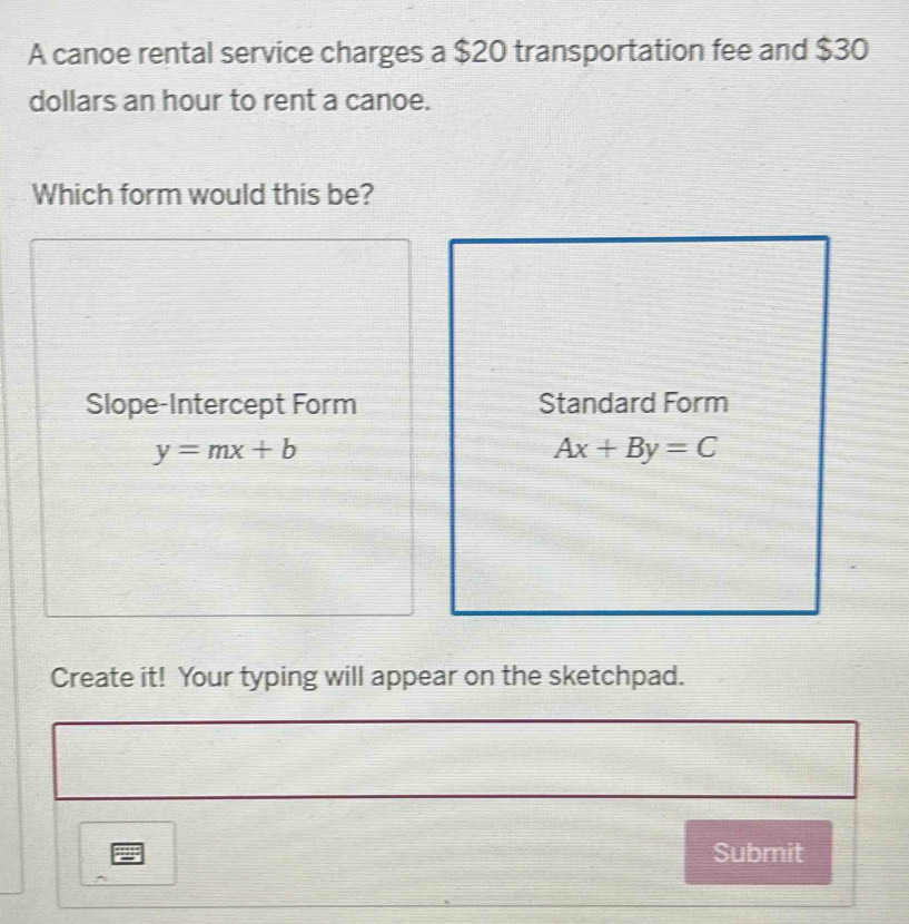 A canoe rental service charges a $20 transportation fee and $30
dollars an hour to rent a canoe.
Which form would this be?
Slope-Intercept Form Standard Form
y=mx+b
Ax+By=C
Create it! Your typing will appear on the sketchpad.
Submit