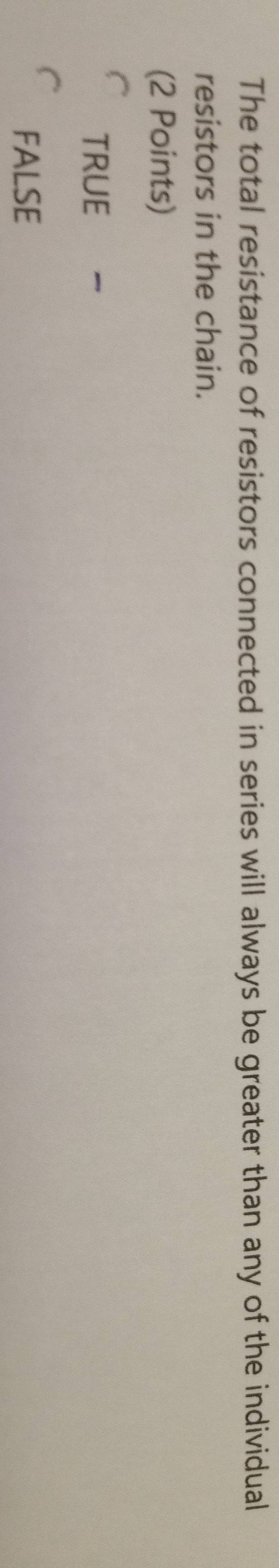 The total resistance of resistors connected in series will always be greater than any of the individual
resistors in the chain.
(2 Points)
TRUE
FALSE