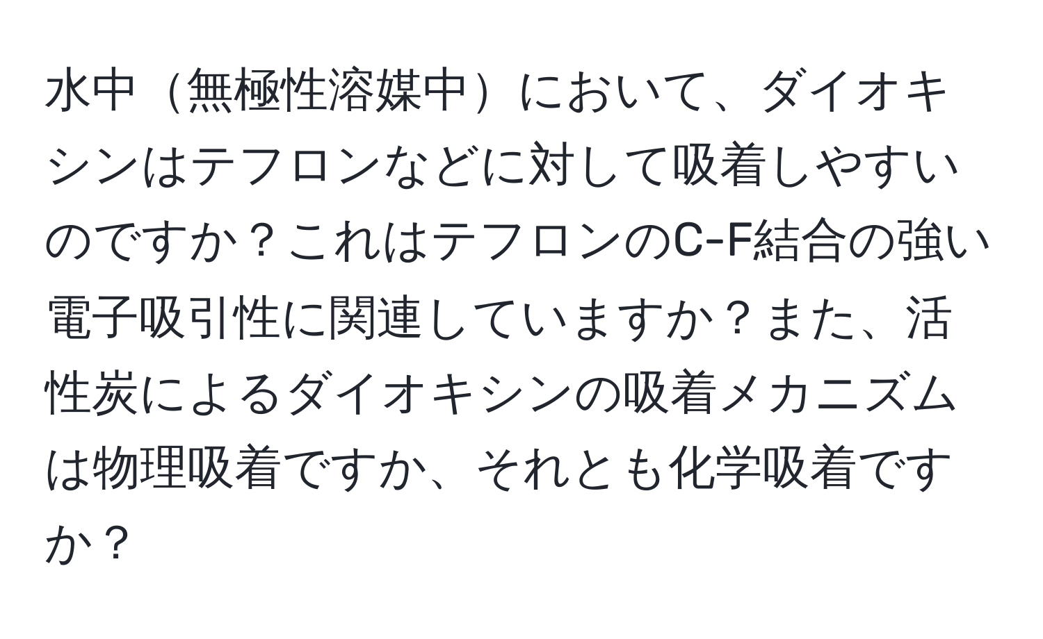 水中無極性溶媒中において、ダイオキシンはテフロンなどに対して吸着しやすいのですか？これはテフロンのC-F結合の強い電子吸引性に関連していますか？また、活性炭によるダイオキシンの吸着メカニズムは物理吸着ですか、それとも化学吸着ですか？