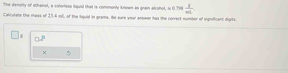 The density of ethanol, a colorless liquid that is commonly known as grain alcohol, is 0.798 g/mL . 
Calculate the mass of 23.4 mL of the liquid in grams. Be sure your answer has the correct number of significant digits.
□ g □ .10^(□)
×