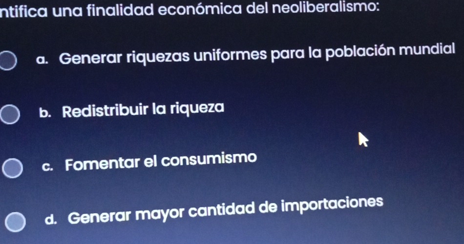 intifica una finalidad económica del neoliberalismo:
a. Generar riquezas uniformes para la población mundial
b. Redistribuir la riqueza
c. Fomentar el consumismo
d. Generar mayor cantidad de importaciones