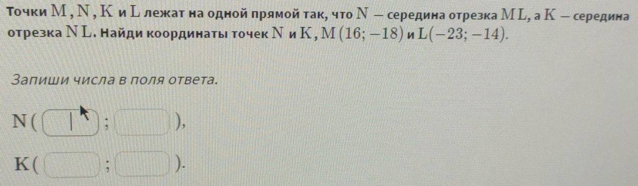 Τочки М , Ν , Κ иΕ лежат наодной прямойтак, что Ν - середина отрезка М L, а К - середина 
отрезка Ν L. Найди координать точек N K, M(16;-18) L(-23;-14). 
Запиши числа в поля ответа.
N ( ),
K
).