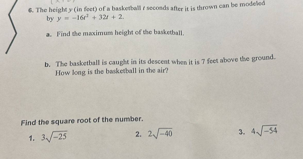 The height y (in feet) of a basketball t seconds after it is thrown can be modeled
by y=-16t^2+32t+2. 
a. Find the maximum height of the basketball.
b. The basketball is caught in its descent when it is 7 feet above the ground.
How long is the basketball in the air?
Find the square root of the number.
1. 3sqrt(-25)
2. 2sqrt(-40) 3. 4sqrt(-54)