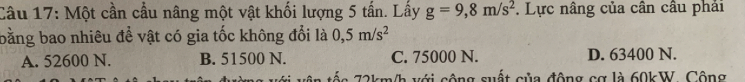 Một cần cầu nâng một vật khối lượng 5 tấn. Lấy g=9,8m/s^2. Lực nâng của cân cầu phải
bằng bao nhiêu để vật có gia tốc không đổi là 0,5m/s^2
A. 52600 N. B. 51500 N. C. 75000 N. D. 63400 N.
tôn tốc 72km/h với cộng suất của động cơ là 60kW. Cộng