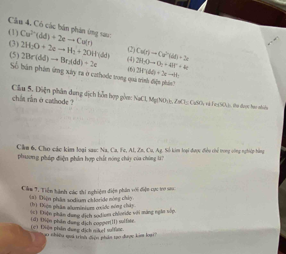 Có các bán phản ứng sau:
(1) Cu^(2+)(dd)+2eto Cu(r)
(3) 2H_2O+2eto H_2+2OH^-(dd) (2) Cu(r)to Cu^(2+)(dd)+2e
(5) 2Br(dd)to Br_2(dd)+2e (4) 2H_2Oto O_2+4H^++4e
(6) 2H^+(dd)+2eto H_2
Số bán phản ứng xảy ra ở cathode trong quá trình điện phân?
Câu 5. Diện phân dung dịch hỗn hợp gồm: Na C Mg(NO_3)_2, ZnCl_2; CuSO 4 Và Fe_2(SO_4)_3 1, thu được bao nhiêu
chất rắn ở cathode ?
Câu 6. Cho các kim loại sau: Na, Ca. Fe, Al, Zn, Cu, Ag. Số kim loại được điều chế trong công nghiệp bằng
phương pháp điện phân hợp chất nóng chây của chúng là?
Câu 7. Tiến hành các thí nghiệm điện phân với điện cực trơ sau
(a) Diện phân sodium chloride nóng chảy.
(b) Điện phân aluminium oxide nóng chây.
(c) Điện phân dung dịch sodium chloride với màng ngẫn xốp.
(d) Điện phân dung dịch copper(II) sulfate.
(e) Điện phân dung dịch nikel sulfate.
ao nhiêu quá trình điện phân tạo được kim loại?