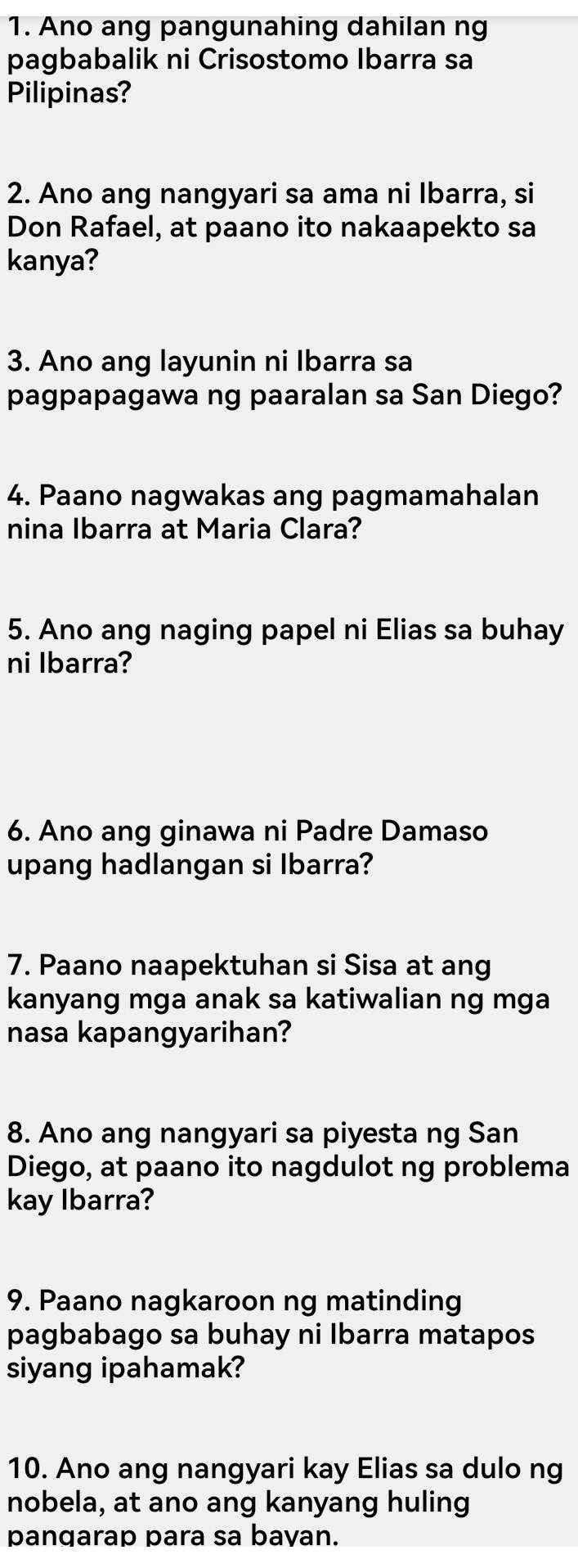 Ano ang pangunahing dahilan ng 
pagbabalik ni Crisostomo Ibarra sa 
Pilipinas? 
2. Ano ang nangyari sa ama ni Ibarra, si 
Don Rafael, at paano ito nakaapekto sa 
kanya? 
3. Ano ang layunin ni Ibarra sa 
pagpapagawa ng paaralan sa San Diego? 
4. Paano nagwakas ang pagmamahalan 
nina Ibarra at Maria Clara? 
5. Ano ang naging papel ni Elias sa buhay 
ni Ibarra? 
6. Ano ang ginawa ni Padre Damaso 
upang hadlangan si Ibarra? 
7. Paano naapektuhan si Sisa at ang 
kanyang mga anak sa katiwalian ng mga 
nasa kapangyarihan? 
8. Ano ang nangyari sa piyesta ng San 
Diego, at paano ito nagdulot ng problema 
kay Ibarra? 
9. Paano nagkaroon ng matinding 
pagbabago sa buhay ni Ibarra matapos 
siyang ipahamak? 
10. Ano ang nangyari kay Elias sa dulo ng 
nobela, at ano ang kanyang huling 
pangarap para sa bavan.