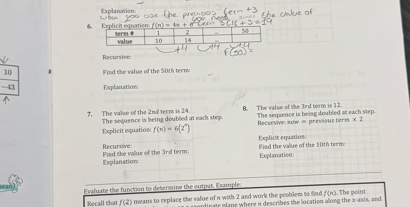 Explanation: 
6 f(n)=4n+6
Recursive: 
10 
Find the value of the 50th term: 
-43 Explanation: 
7. The value of the 2nd term is 24. 8. The value of the 3rd term is 12. 
The sequence is being doubled at each step. The sequence is being doubled at each step. 
Explicit equation: f(n)=6(2^n) Recursive: now = previous term * 2
Recursive: Explicit equation: 
Find the value of the 3rd term: Find the value of the 10th term: 
Explanation: Explanation: 
eaň 
Evaluate the function to determine the output. Example: 
Recall that f(2) means to replace the value of n with 2 and work the problem to find f(n). The point 
pordinate plane where n describes the location along the x-axis, and