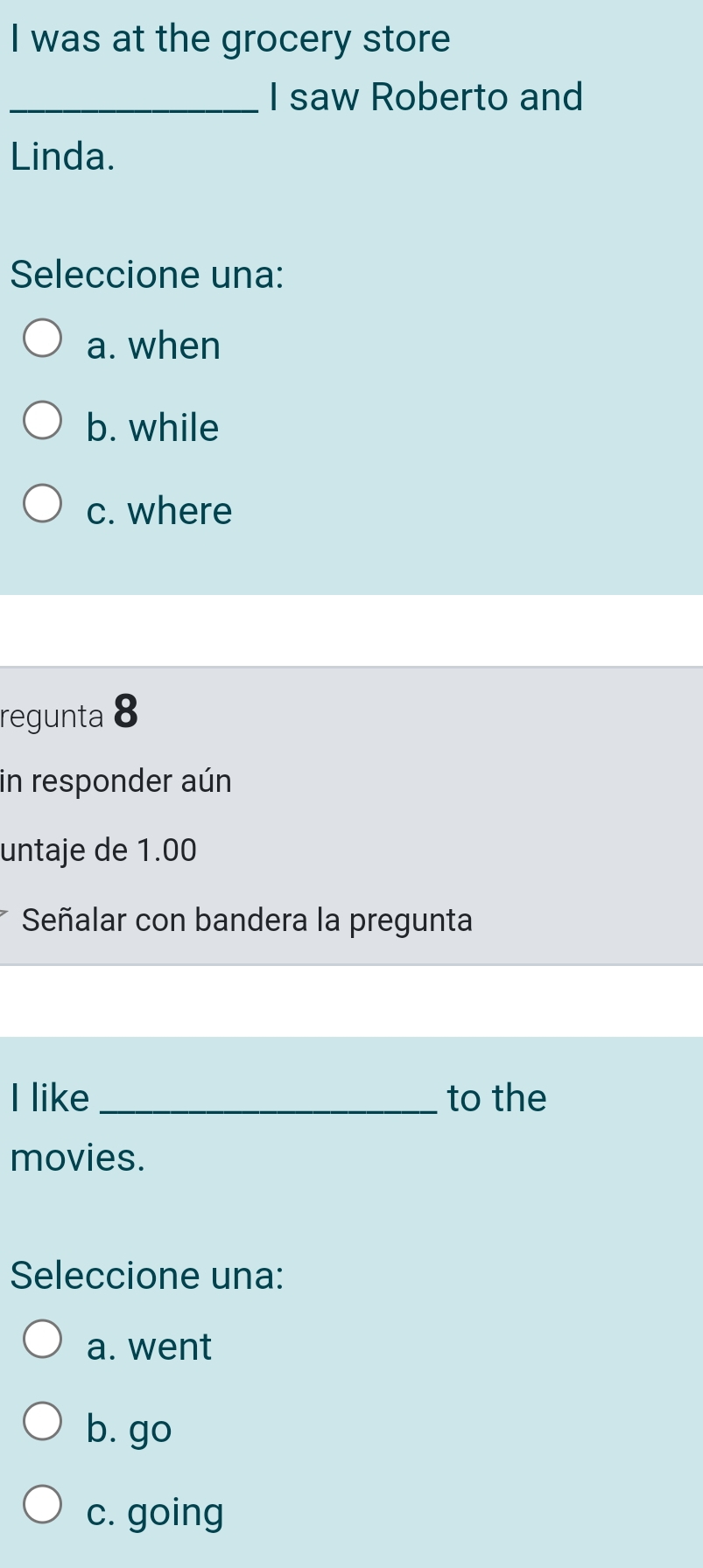 was at the grocery store
_I saw Roberto and
Linda.
Seleccione una:
a. when
b. while
c. where
regunta 8
in responder aún
untaje de 1.00
Señalar con bandera la pregunta
I like _to the
movies.
Seleccione una:
a. went
b. go
c. going