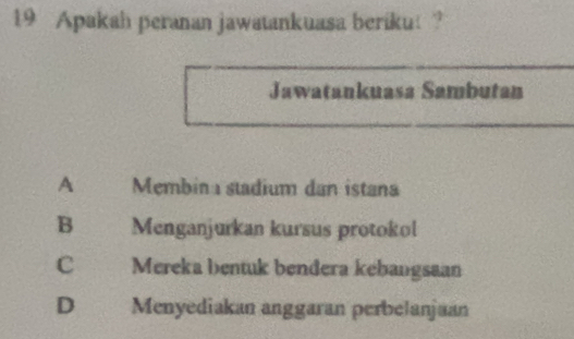 Apakah peranan jawatankuasa beriku ?
Jawatankuasa Sambutan
A Membin stadium dan istana
B Menganjurkan kursus protokol
C Mereka bentuk bendera kebangsaan
D Menyediakan anggaran perbelanjaan