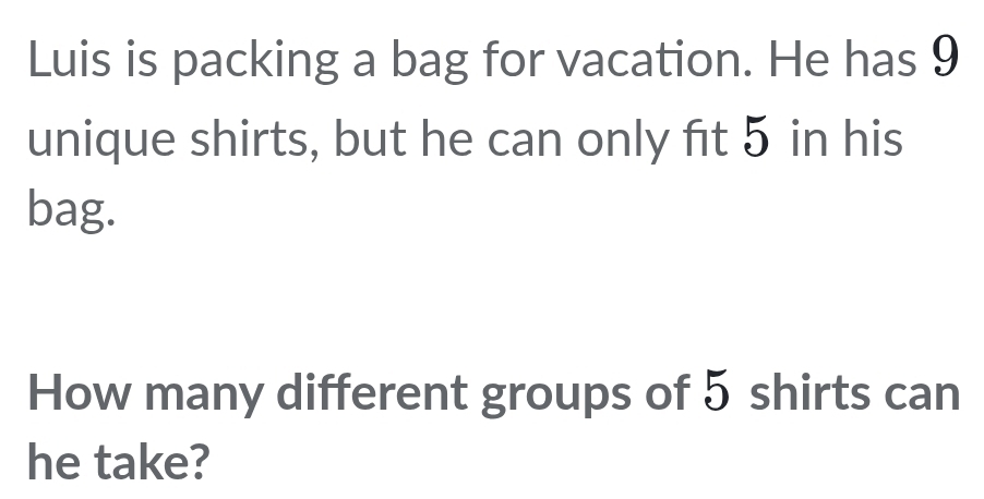 Luis is packing a bag for vacation. He has 9
unique shirts, but he can only fit 5 in his 
bag. 
How many different groups of 5 shirts can 
he take?