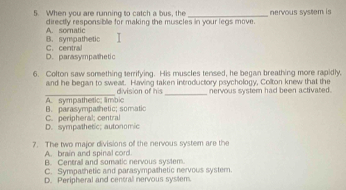 When you are running to catch a bus, the _nervous system is
directly responsible for making the muscles in your legs move.
A. somatic
B. sympathetic
C. central
D. parasympathetic
6. Colton saw something terrifying. His muscles tensed, he began breathing more rapidly,
and he began to sweat. Having taken introductory psychology, Colton knew that the
_division of his _nervous system had been activated.
A. sympathetic; limbic
B. parasympathetic; somatic
C. peripheral; central
D. sympathetic; autonomic
7. The two major divisions of the nervous system are the
A. brain and spinal cord.
B. Central and somatic nervous system.
C. Sympathetic and parasympathetic nervous system.
D. Peripheral and central nervous system.