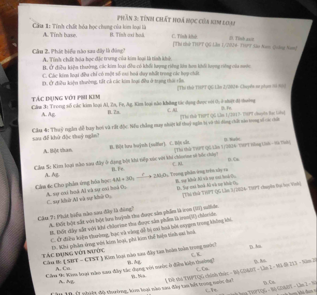 phần 3: tính chất hoá học của kim loại
Cầu 1: Tính chất hóa học chung của kim loại là
A. Tính base. B. Tính oxi hoá. C. Tính khử. D. Tỉnh axit.
[Thì thử THPT QG Lần 1/2024- THPT Sào Nam. Quảng Nam]
Câu 2. Phát biểu nào sau đây là đúng?
A. Tính chất hóa học đặc trưng của kim loại là tính khử.
B. Ở điều kiện thường, các kim loại đều có khối lượng riêng lớn hơn khối lượng riêng của nước.
C. Các kim loại đều chỉ có một số oxi hoá duy nhất trong các hợp chất.
D. Ở điều kiện thường, tất cả các kim loại đều ở trạng thái rắn.
[Thi thử THPT QG Lần 2/2024- Chuyên sư phạm Hà Nội]
tác dụng với phi kim
Câu 3: Trong số các kim loại Al, Zn, Fe, Ag. Kim loại nào không tác dụng được với O_2 ở nhiệt độ thường
C. Al. D. Fe.
A. Ag. B. Zn.
[Thi thử THPT QG Lần 1/2017- THPT chuyên Bạc Liêu]
Câu 4: Thuỷ ngân dễ bay hơi và rất độc. Nếu chẳng may nhiệt kế thuỷ ngân bị vỡ thì dùng chất nào trong số các chất
sau đế khử độc thuỷ ngân?
[Thi thử THPT QG Lần 1/2024- THPT Hồng Lĩnh - Hà Tĩnh]
A. Bột than. B. Bột lưu huỳnh (sulfur). C. Bột sắt.
D. Nước.
Câu 5: Kim loại nào sau đây ở dạng bột khi tiếp xúc với khí chlorine sẽ bốc cháy?
B. Fe. C. Al. D. Cu.
A. Ag.
Câu 6: Cho phản ứng hóa học: 4Al+3O_2xrightarrow f°2Al_2O_3. :  Trong phản ứng trên xảy ra
A. sự oxi hoá Al và sự oxi hoá O_2. B. sự khử Al và sự oxi hoá O_2
[Thi thử THPT QG Lần 3/2024- THPT chuyên Đại học Vinh]
C. sự khử Al và sự khử O_2. D. Sự oxi hoá Al và sự khử O_2
Câu 7: Phát biểu nào sau đây là đúng?
A. Đốt bột sắt với bột lưu huỳnh thu được sản phẩm là iron (III) sulfide.
B. Đốt dây sắt với khí chlorine thu được sản phẩm là iron(II) chloride.
C. Ở điều kiện thường, bạc và vàng dễ bị oxi hoá bởi oxygen trong không khí.
D. Khi phản ứng với kim loại, phi kim thể hiện tính oxi hoá.
D. Au.
tác dụng với nước
Câu 8:  SBT - CTST  Kim loại nào sau đây tan hoàn toàn trong nước?
C. K.
A. Cu. B. Ag.
Câu 9: Kim loại nào sau đây tác dụng với nước ở điều kiện thường?
D. Au.
[ Đề thi THPTQG chính thức - Bộ GD&ĐT - Lần 2 - Mã đề 213 - Năm 20
A. Ag. B. Na. C. Cu.
Cậu 10, ở nhiệt độ thường, kim loại nào sau đây tan hết trong nước dư? D. Cu.
inh họa THPTQG - Bộ GD&ĐT - Lần 2 - Nã
C. Fe.
snh hơn khi đu