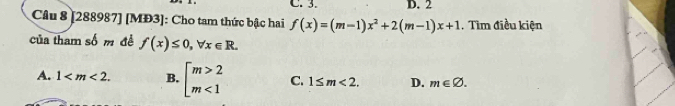 2
Câu 8 [288987] [MĐ3]: Cho tam thức bậc hai f(x)=(m-1)x^2+2(m-1)x+1 , Tìm điều kiện
của tham số m đề f(x)≤ 0, forall x∈ R.
A. 1 . B. beginarrayl m>2 m<1endarray. C. 1≤ m<2</tex>. D. m∈ varnothing.