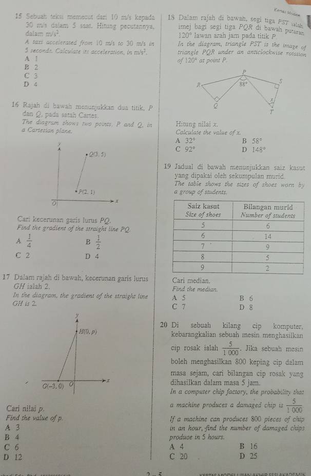 Kertas Modnm
15 Sebuah teksi memecut dan 10 m/s kepada 18 Dalam rajah di bawah, segi tiga PST ialsh
30 m/s dalam 5 seat. Hitung pecutannya, imej bagi segi tiga PQR di bawah putaran
dalam m/s^2. lawan arah jam pada titik P
120°
A taxi accelerated from 10 m/s to 30 m/s in In the diagram, triangle PST is the imaze of
3 seconds. Calculate its acceleration, in m/s^2. triangle PQR under an anticlockwise rotation
A 1 at point P.
of 120°
B 2
C 3
D 4 
16 Rajah di bawah menunjukkan dua titik, P
dan Q pada satah Cartes.
The diagram shows two points. P and Q, in Hitung nilai x.
a Cartesian plane. Calculate the value ofx
A 32° B 58°
C 92° D 148°
19 Jadual di bawah menunjukkan saiz kasut
yang dipakai oleh sekumpulan murid.
The table shows the sizes of shoes worn by
a group of students.
Cari kecerunan garis lurus PQ.
Find the gradient of the straight line PQ
A  1/4  B  1/2 
C 2 D 4 
17 Dalam rajah di bawah, kecerunan garis lurus Cari median.
GH ialah 2. Find the median.
In the diagram, the gradient of the straight line A 5 B 6
GH is 2. C 7 D 8
20 Di sebuah kilang cip komputer.
kebarangkalian sebuah mesin menghasilkan
cip rosak ialah  5/1000  , Jika sebuah mesin
boleh menghasilkan 800 keping cip dalam
masa sejam, cari bilangan cip rosak yang
dihasilkan dalam masa 5 jam.
In a computer chip factory, the probability that
Cari nilai p. a machine produces a damaged chip is  5/1000 
Find the value of p If a machine can produces 800 pieces of chip
A 3 in an hour, find the number of damaged chips
B 4 produce in 5 hours.
C 6 A 4 B 16
D 12 C 20 D 25