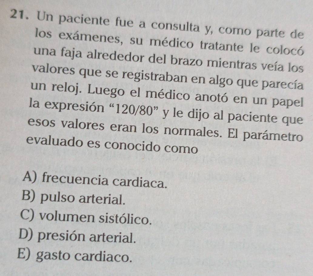 Un paciente fue a consulta y, como parte de
los exámenes, su médico tratante le colocó
una faja alrededor del brazo mientras veía los
valores que se registraban en algo que parecía
un reloj. Luego el médico anotó en un papel
la expresión “ 120/80 ” y le dijo al paciente que
esos valores eran los normales. El parámetro
evaluado es conocido como
A) frecuencia cardiaca.
B) pulso arterial.
C) volumen sistólico.
D) presión arterial.
E) gasto cardiaco.